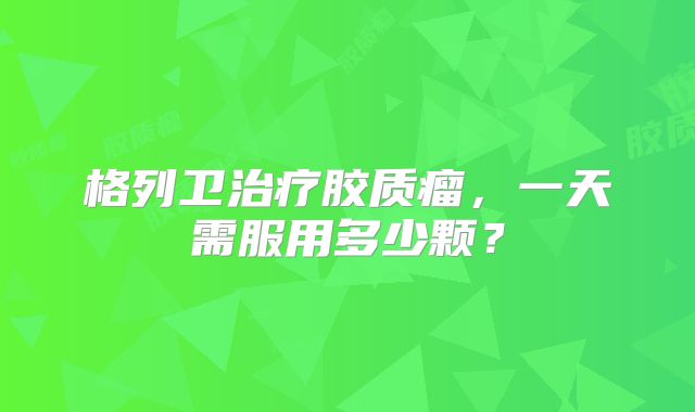格列卫治疗胶质瘤，一天需服用多少颗？