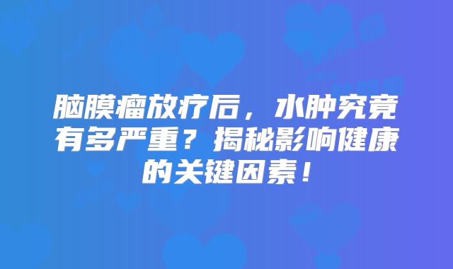 脑膜瘤放疗后，水肿究竟有多严重？揭秘影响健康的关键因素！