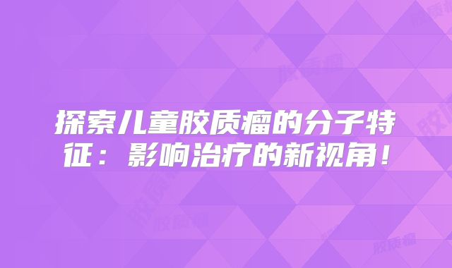 探索儿童胶质瘤的分子特征：影响治疗的新视角！