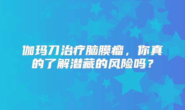 伽玛刀治疗脑膜瘤，你真的了解潜藏的风险吗？