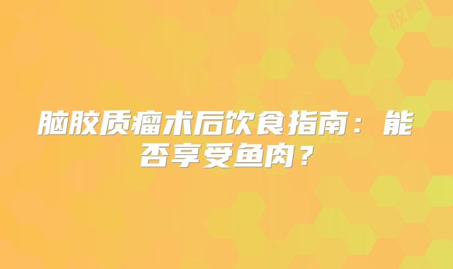脑胶质瘤术后饮食指南：能否享受鱼肉？