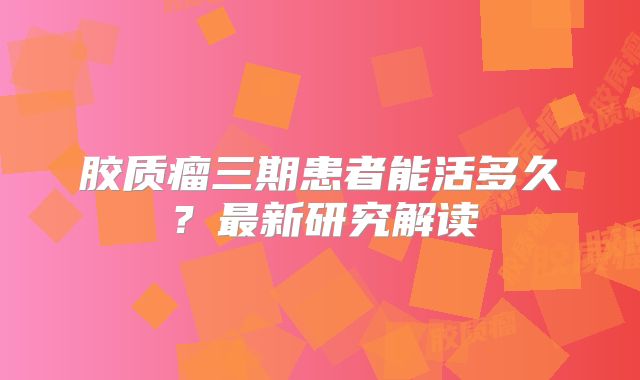 胶质瘤三期患者能活多久？最新研究解读
