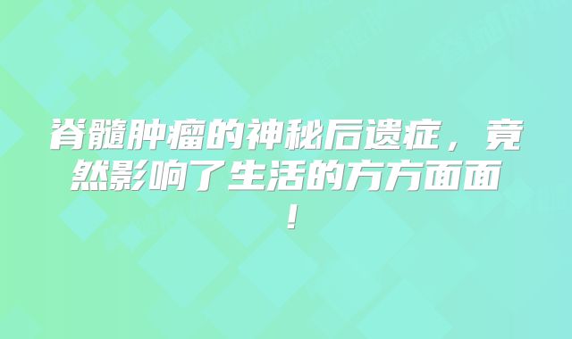脊髓肿瘤的神秘后遗症，竟然影响了生活的方方面面！