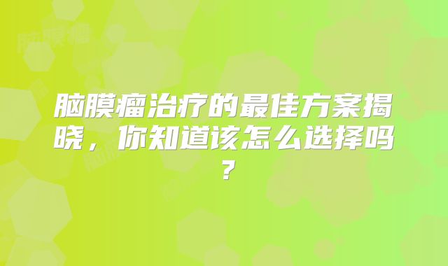 脑膜瘤治疗的最佳方案揭晓，你知道该怎么选择吗？