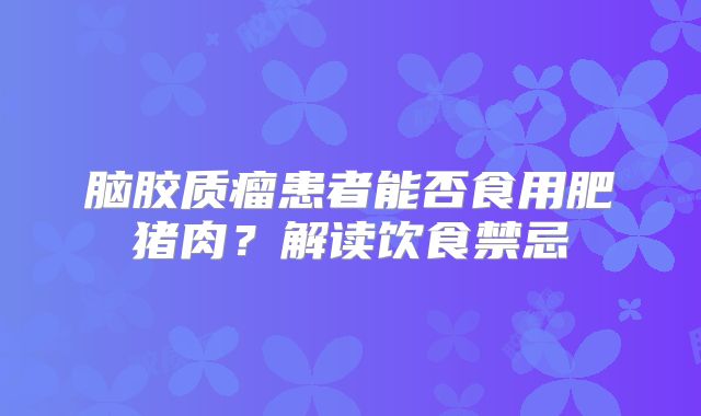 脑胶质瘤患者能否食用肥猪肉？解读饮食禁忌