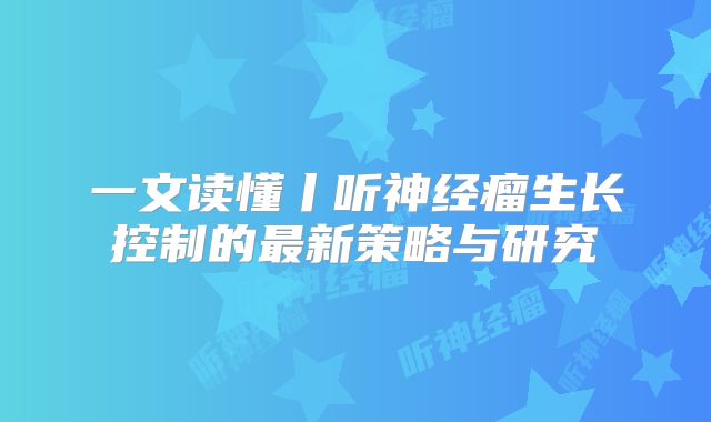 一文读懂丨听神经瘤生长控制的最新策略与研究