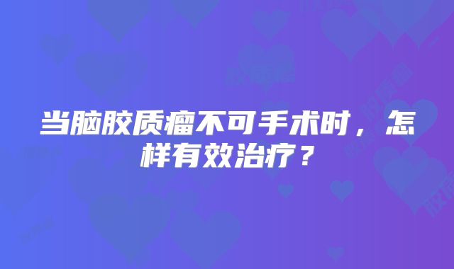 当脑胶质瘤不可手术时，怎样有效治疗？