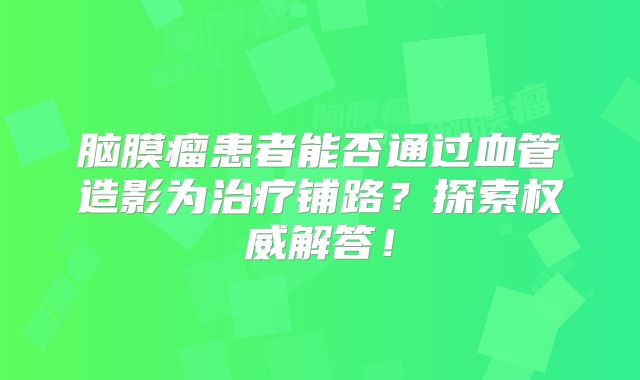 脑膜瘤患者能否通过血管造影为治疗铺路？探索权威解答！