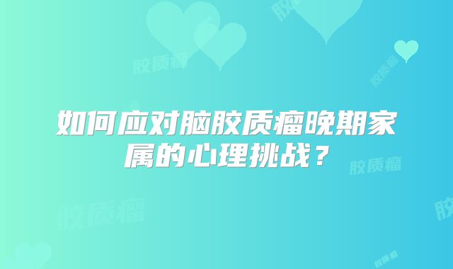 如何应对脑胶质瘤晚期家属的心理挑战？