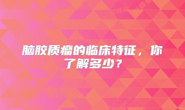脑胶质瘤的临床特征，你了解多少？