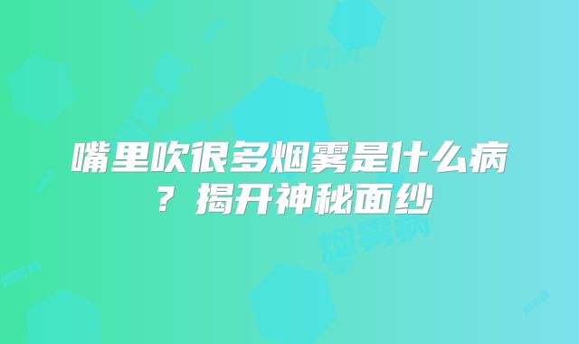 嘴里吹很多烟雾是什么病？揭开神秘面纱