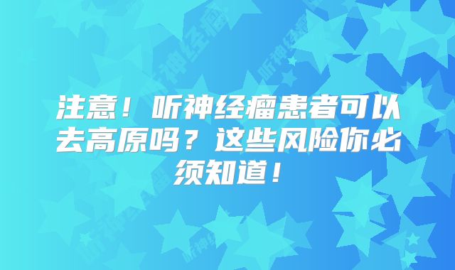 注意！听神经瘤患者可以去高原吗？这些风险你必须知道！