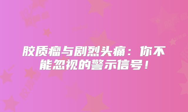 胶质瘤与剧烈头痛：你不能忽视的警示信号！
