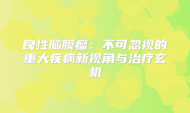 良性脑膜瘤：不可忽视的重大疾病新视角与治疗玄机