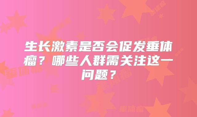 生长激素是否会促发垂体瘤？哪些人群需关注这一问题？