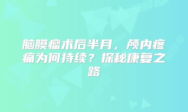 脑膜瘤术后半月，颅内疼痛为何持续？探秘康复之路