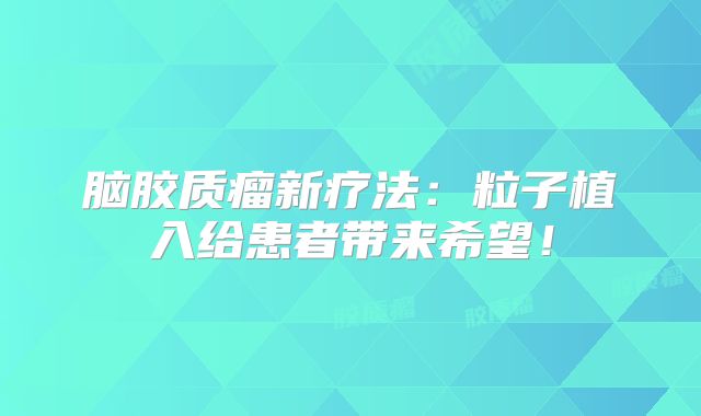 脑胶质瘤新疗法：粒子植入给患者带来希望！