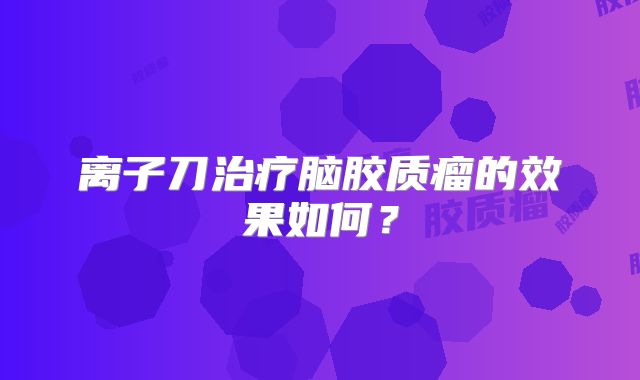 离子刀治疗脑胶质瘤的效果如何？