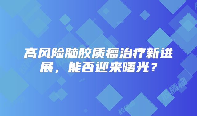 高风险脑胶质瘤治疗新进展，能否迎来曙光？