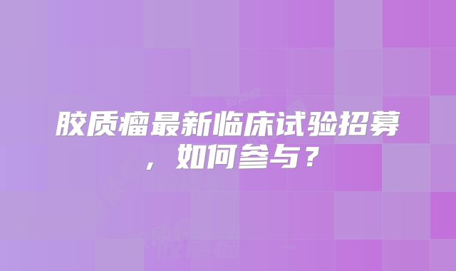胶质瘤最新临床试验招募，如何参与？