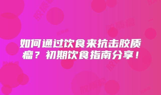 如何通过饮食来抗击胶质瘤？初期饮食指南分享！