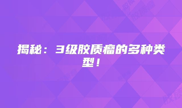 揭秘：3级胶质瘤的多种类型！
