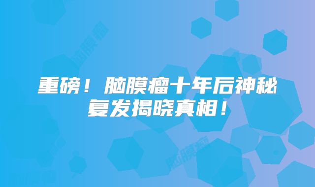 重磅！脑膜瘤十年后神秘复发揭晓真相！