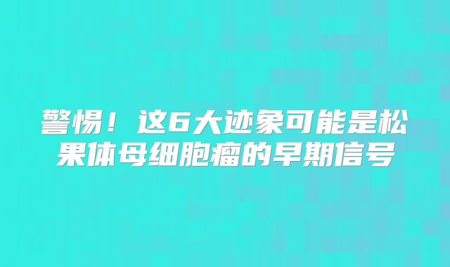 警惕！这6大迹象可能是松果体母细胞瘤的早期信号