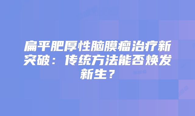 扁平肥厚性脑膜瘤治疗新突破：传统方法能否焕发新生？