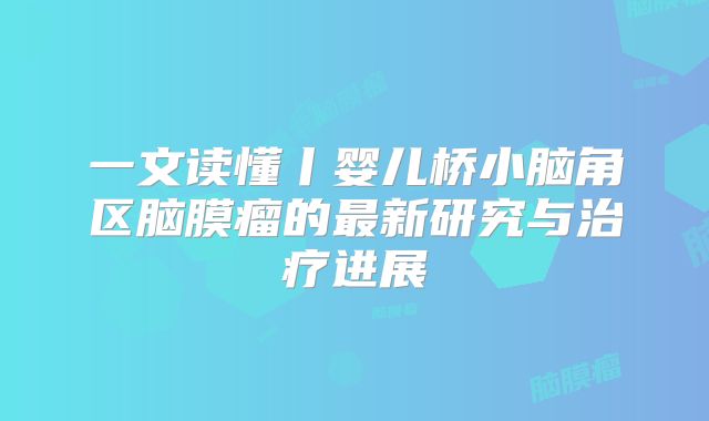 一文读懂丨婴儿桥小脑角区脑膜瘤的最新研究与治疗进展