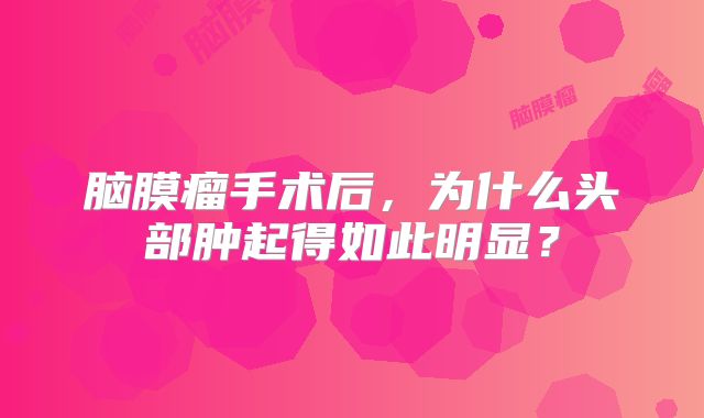脑膜瘤手术后，为什么头部肿起得如此明显？