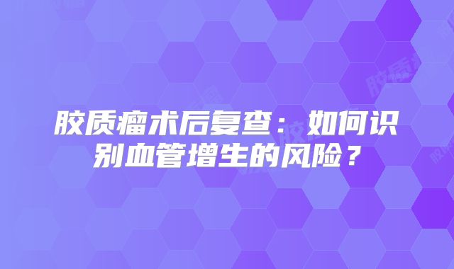 胶质瘤术后复查：如何识别血管增生的风险？
