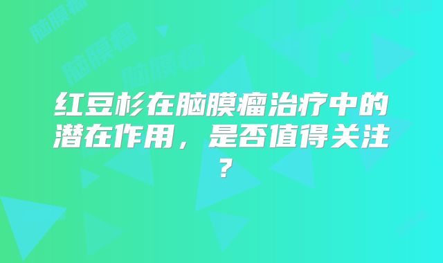 红豆杉在脑膜瘤治疗中的潜在作用，是否值得关注？