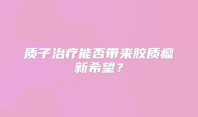 质子治疗能否带来胶质瘤新希望？