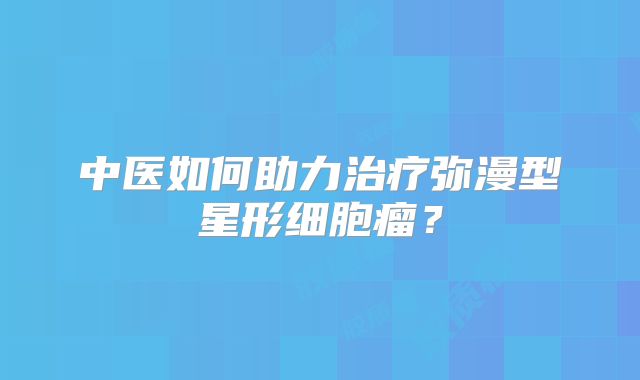 中医如何助力治疗弥漫型星形细胞瘤？