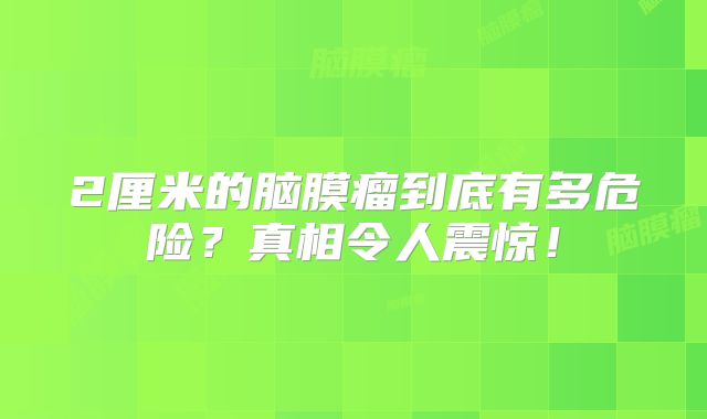 2厘米的脑膜瘤到底有多危险？真相令人震惊！