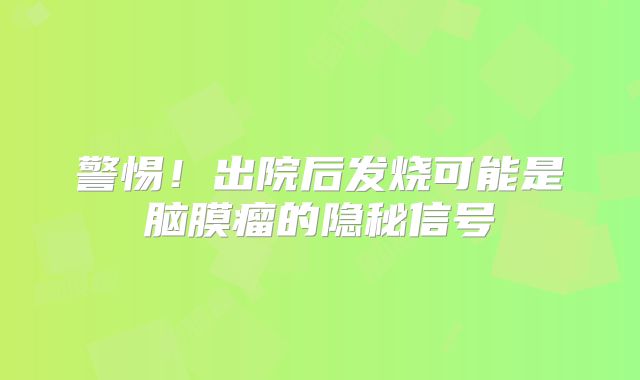 警惕！出院后发烧可能是脑膜瘤的隐秘信号