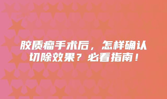 胶质瘤手术后，怎样确认切除效果？必看指南！