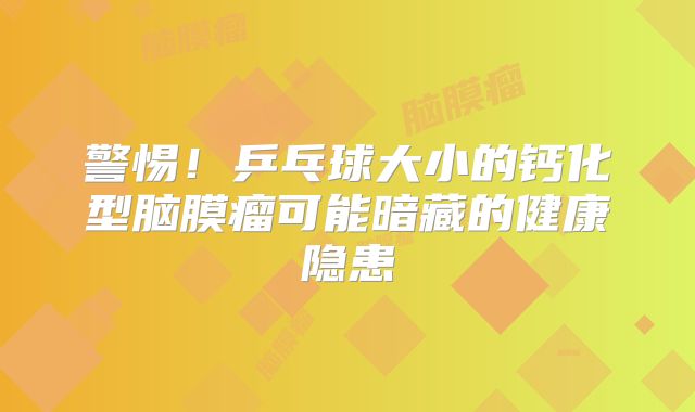 警惕！乒乓球大小的钙化型脑膜瘤可能暗藏的健康隐患