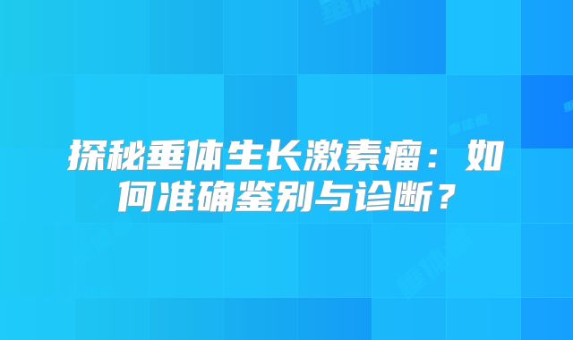 探秘垂体生长激素瘤：如何准确鉴别与诊断？