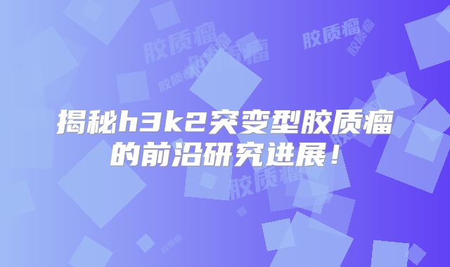 揭秘h3k2突变型胶质瘤的前沿研究进展！