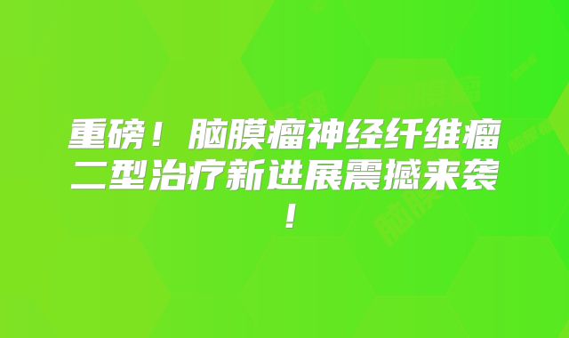 重磅！脑膜瘤神经纤维瘤二型治疗新进展震撼来袭！