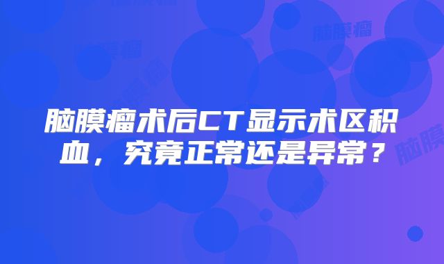 脑膜瘤术后CT显示术区积血，究竟正常还是异常？