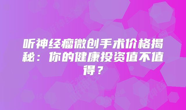 听神经瘤微创手术价格揭秘：你的健康投资值不值得？