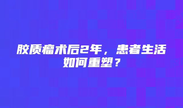 胶质瘤术后2年，患者生活如何重塑？