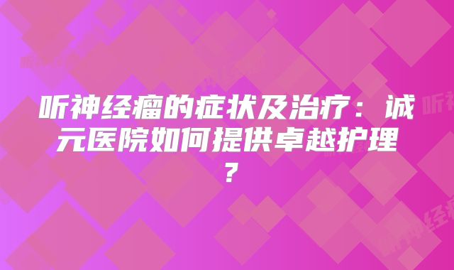 听神经瘤的症状及治疗：诚元医院如何提供卓越护理？