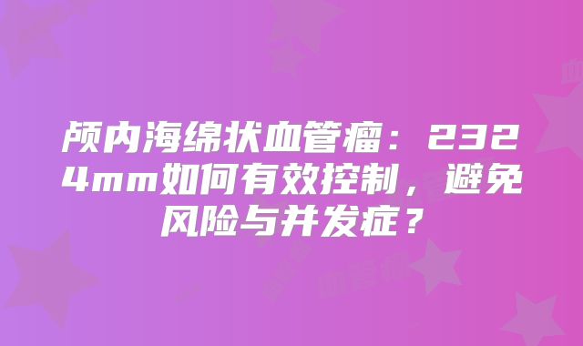 颅内海绵状血管瘤：2324mm如何有效控制，避免风险与并发症？