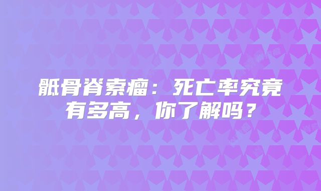 骶骨脊索瘤：死亡率究竟有多高，你了解吗？