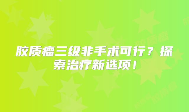 胶质瘤三级非手术可行？探索治疗新选项！
