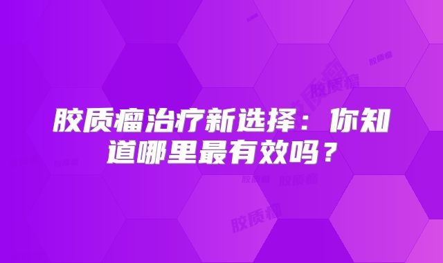 胶质瘤治疗新选择：你知道哪里最有效吗？